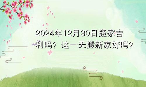 2024年12月30日搬家吉利吗 这天乔迁搬新家好不好