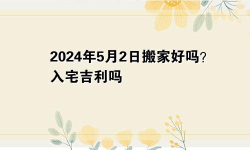 2024年5月2日搬家日子好吗 入宅吉利吗