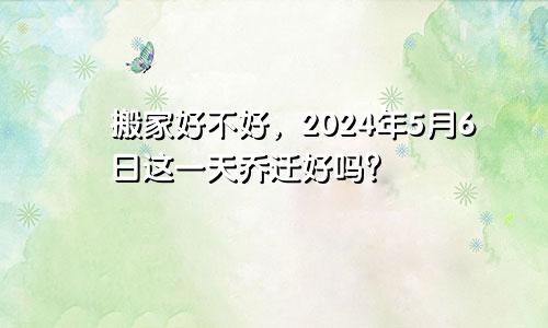 2024年5月6日搬家好不好 这天乔迁好不好