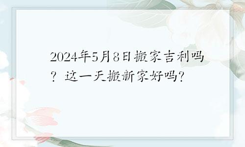 2024年5月8日搬家吉利吗 这天乔迁搬新家好不好