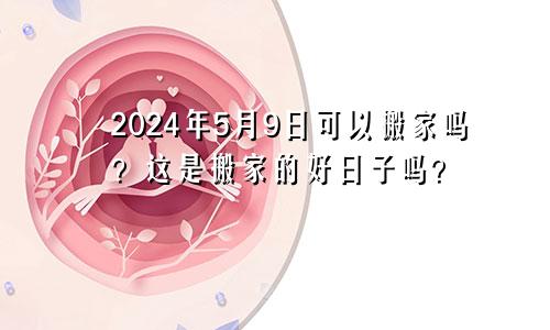 2024年5月9日能搬家吗 是好的搬家吉日吗