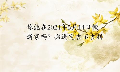 2024年5月14日可以搬新家吗 乔迁入宅吉不吉利