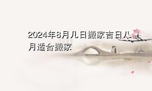 2024年8月几日搬家吉日 8月适合搬家日子