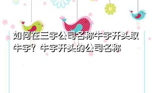 如何在三字公司名称牛字开头取牛字？ 牛字开头的公司名称